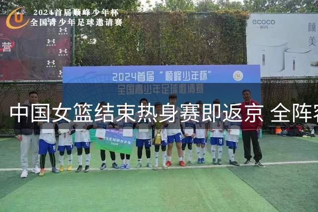 中国女篮结束热身赛即返京 全阵容赴欧备战世界杯