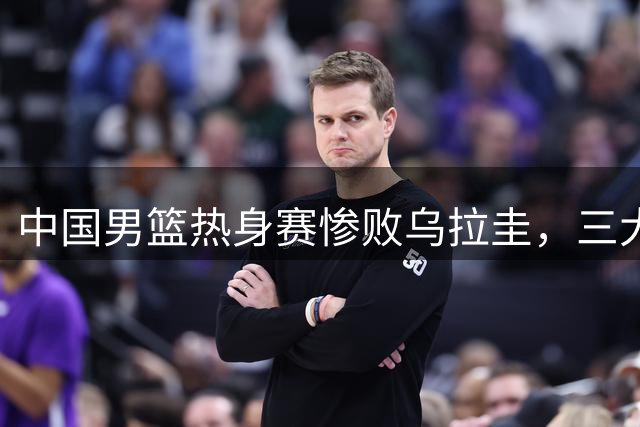 中国男篮热身赛惨败乌拉圭，三大痼疾亟待解决