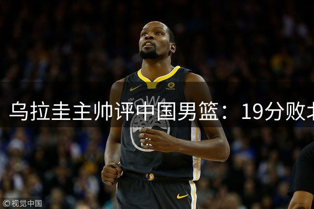 乌拉圭主帅评中国男篮：19分败北仍具世界杯潜力