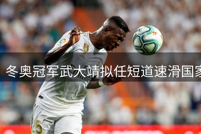 冬奥冠军武大靖拟任短道速滑国家队主教练