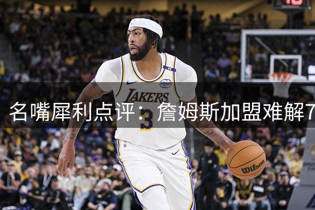 名嘴犀利点评：詹姆斯加盟难解76人伤病魔咒 夺冠前景遭质疑
