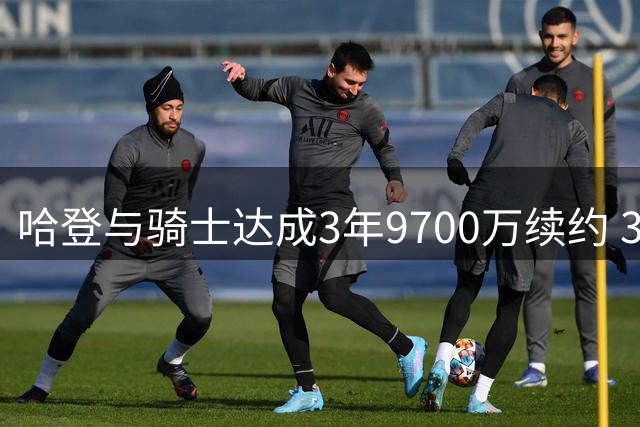 哈登与骑士达成3年9700万续约 37岁后获巨额合约比肩詹皇