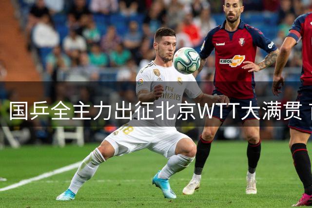 国乒全主力出征北京WTT大满贯 首钢园区将上演乒乓盛宴