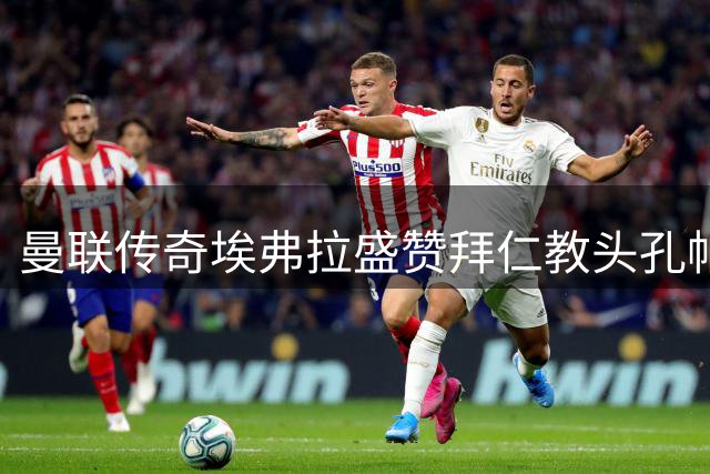 曼联传奇埃弗拉盛赞拜仁教头孔帕尼执教天赋