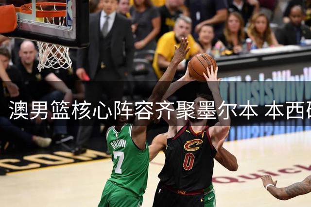 澳男篮核心阵容齐聚墨尔本 本西确认无伤参训引关注