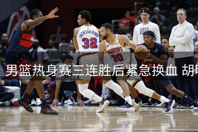 男篮热身赛三连胜后紧急换血 胡明轩火线加盟释放关键信号