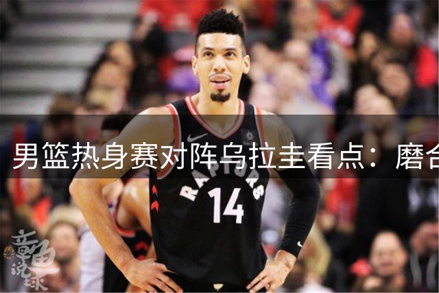 男篮热身赛对阵乌拉圭看点：磨合阵容备战世预赛关键战