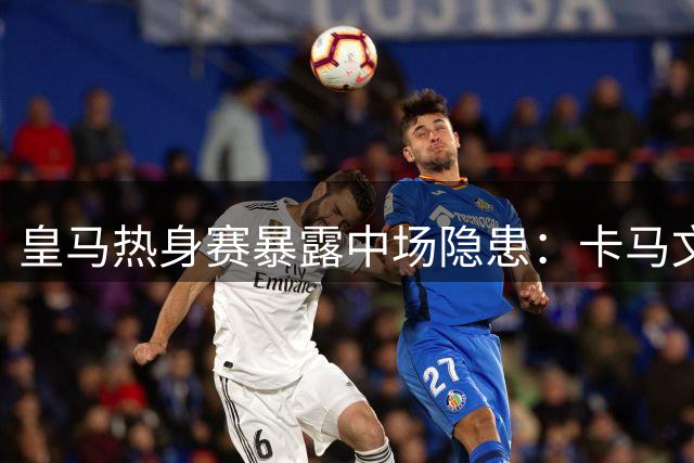 皇马热身赛暴露中场隐患：卡马文加状态低迷恐遭清洗