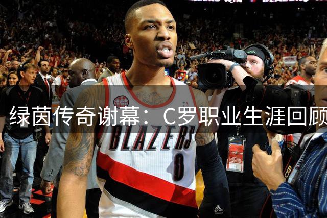 绿茵传奇谢幕：C罗职业生涯回顾与时代告别