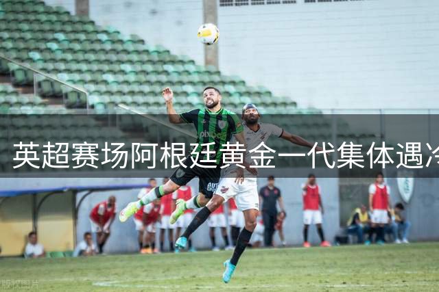 英超赛场阿根廷黄金一代集体遇冷 五大国脚转会困局引热议