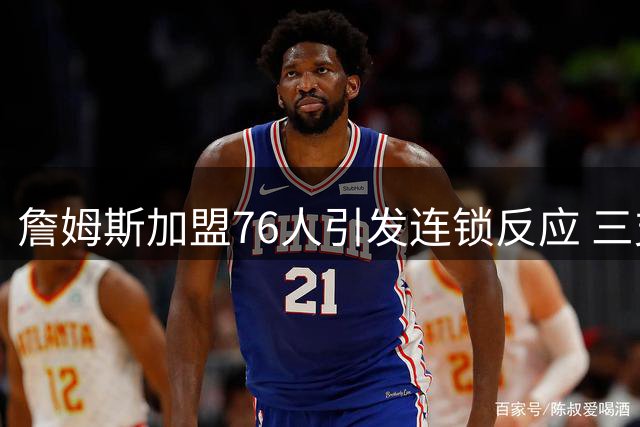 詹姆斯加盟76人引发连锁反应 三支落选球队紧急启动备选方案