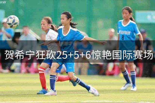 贺希宁狂砍25+5+6惊艳国际赛场 中国男篮力克喀麦隆获四国赛首胜