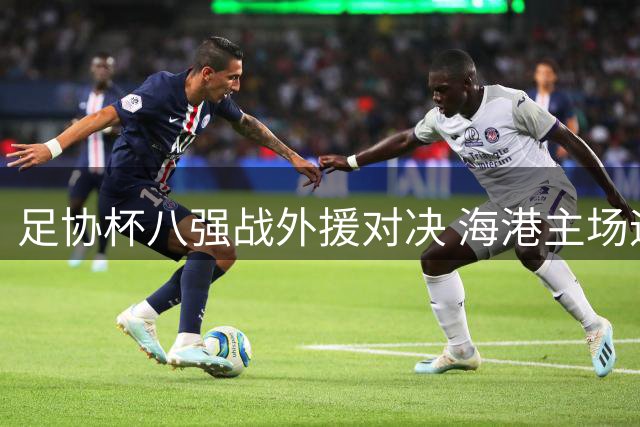 足协杯八强战外援对决 海港主场迎战新鹏城阵容曝光