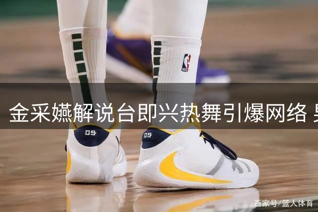 金采嬿解说台即兴热舞引爆网络 男搭档全程捧场气氛嗨翻