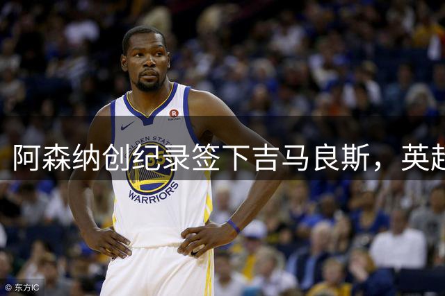 阿森纳创纪录签下吉马良斯，英超转会市场再掀波澜