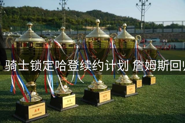 骑士锁定哈登续约计划 詹姆斯回归前景因阵容停滞蒙阴影