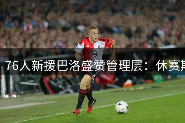 76人新援巴洛盛赞管理层：休赛期操作堪称完美 争冠阵容已成型
