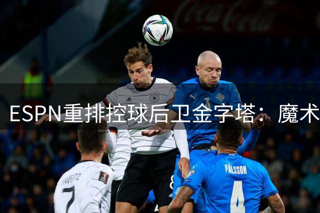 ESPN重排控球后卫金字塔：魔术师居首引争议 新生代代表挤进前六