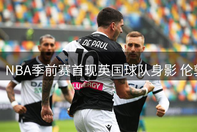 NBA季前赛首现英国球队身影 伦敦雄狮挑战开拓者谱写新篇
